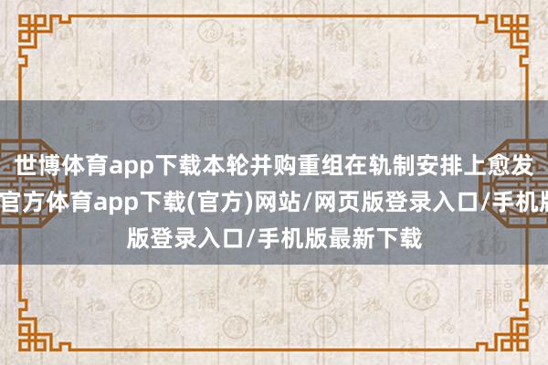 世博体育app下载本轮并购重组在轨制安排上愈发友好-世博官方体育app下载(官方)网站/网页版登录入口/手机版最新下载