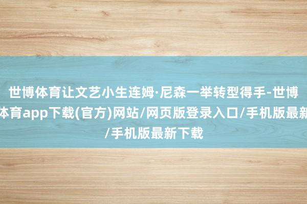 世博体育让文艺小生连姆·尼森一举转型得手-世博官方体育app下载(官方)网站/网页版登录入口/手机版最新下载