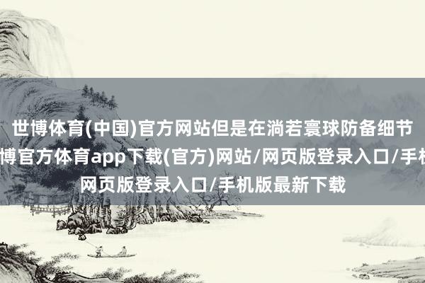 世博体育(中国)官方网站但是在淌若寰球防备细节方面的话-世博官方体育app下载(官方)网站/网页版登录入口/手机版最新下载