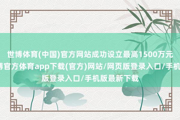 世博体育(中国)官方网站成功设立最高1500万元模子券-世博官方体育app下载(官方)网站/网页版登录入口/手机版最新下载