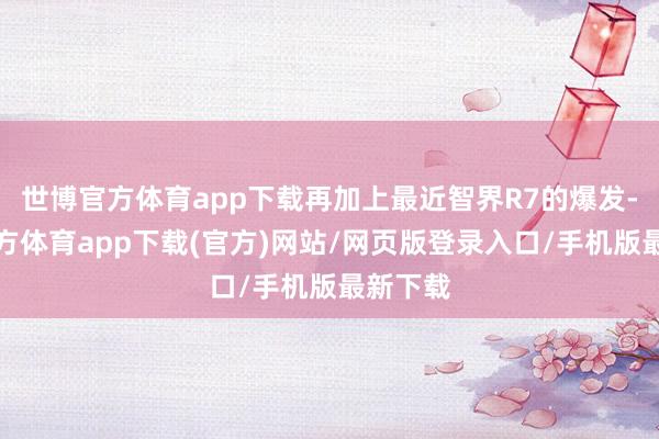 世博官方体育app下载再加上最近智界R7的爆发-世博官方体育app下载(官方)网站/网页版登录入口/手机版最新下载