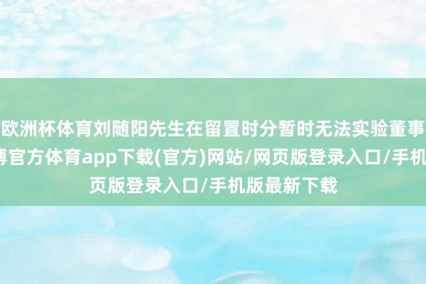 欧洲杯体育刘随阳先生在留置时分暂时无法实验董事长使命-世博官方体育app下载(官方)网站/网页版登录入口/手机版最新下载