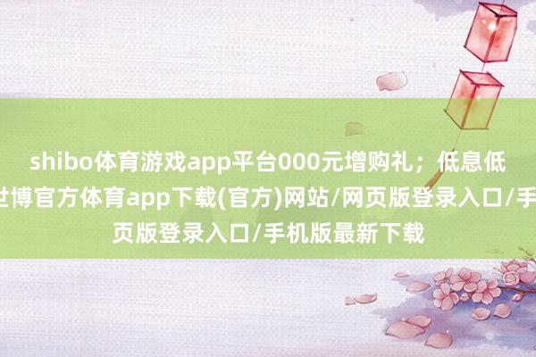 shibo体育游戏app平台000元增购礼；低息低门槛金融礼-世博官方体育app下载(官方)网站/网页版登录入口/手机版最新下载