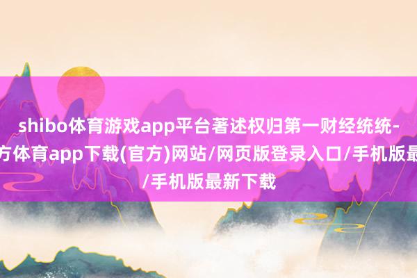 shibo体育游戏app平台著述权归第一财经统统-世博官方体育app下载(官方)网站/网页版登录入口/手机版最新下载