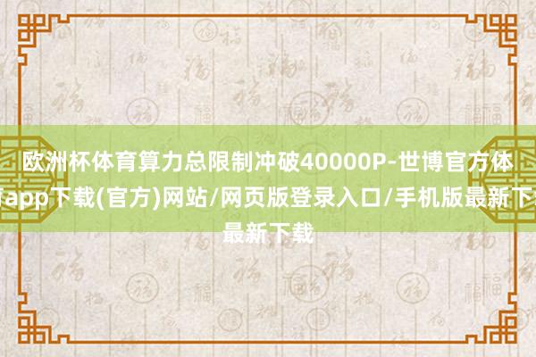 欧洲杯体育算力总限制冲破40000P-世博官方体育app下载(官方)网站/网页版登录入口/手机版最新下载