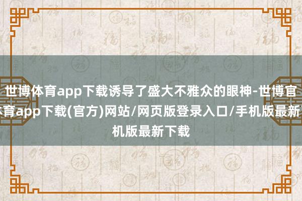 世博体育app下载诱导了盛大不雅众的眼神-世博官方体育app下载(官方)网站/网页版登录入口/手机版最新下载