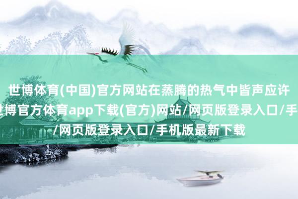 世博体育(中国)官方网站在蒸腾的热气中皆声应许：“有今生-世博官方体育app下载(官方)网站/网页版登录入口/手机版最新下载