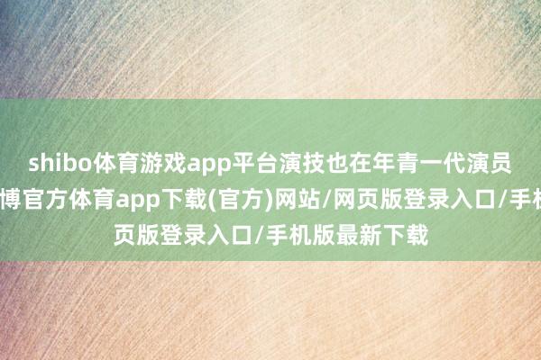 shibo体育游戏app平台演技也在年青一代演员中可以的-世博官方体育app下载(官方)网站/网页版登录入口/手机版最新下载