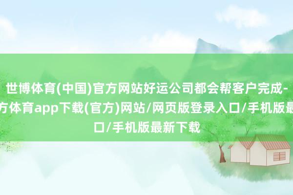 世博体育(中国)官方网站好运公司都会帮客户完成-世博官方体育app下载(官方)网站/网页版登录入口/手机版最新下载