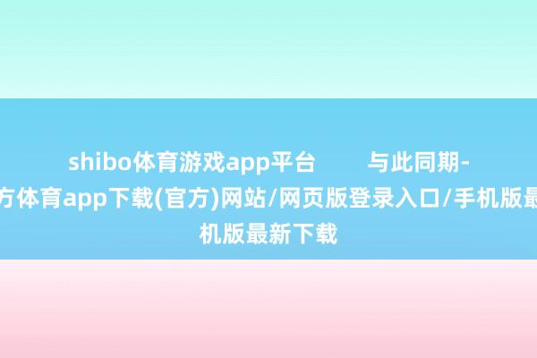 shibo体育游戏app平台        与此同期-世博官方体育app下载(官方)网站/网页版登录入口/手机版最新下载
