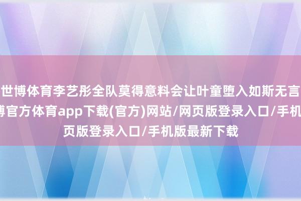 世博体育李艺彤全队莫得意料会让叶童堕入如斯无言的境地-世博官方体育app下载(官方)网站/网页版登录入口/手机版最新下载