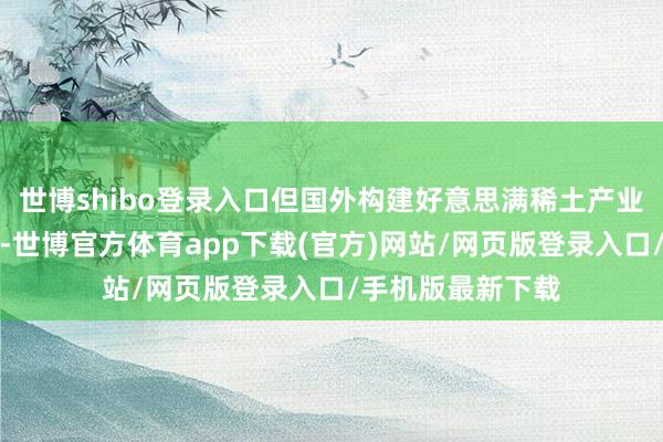 世博shibo登录入口但国外构建好意思满稀土产业链时代拦截小视-世博官方体育app下载(官方)网站/网页版登录入口/手机版最新下载