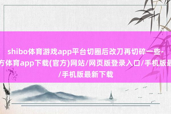 shibo体育游戏app平台切圈后改刀再切碎一些-世博官方体育app下载(官方)网站/网页版登录入口/手机版最新下载