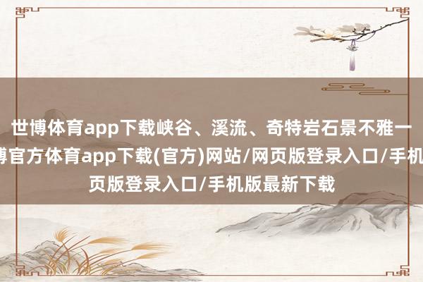 世博体育app下载峡谷、溪流、奇特岩石景不雅一个不少-世博官方体育app下载(官方)网站/网页版登录入口/手机版最新下载