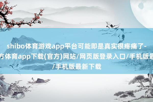 shibo体育游戏app平台可能即是真实很疼痛了-世博官方体育app下载(官方)网站/网页版登录入口/手机版最新下载