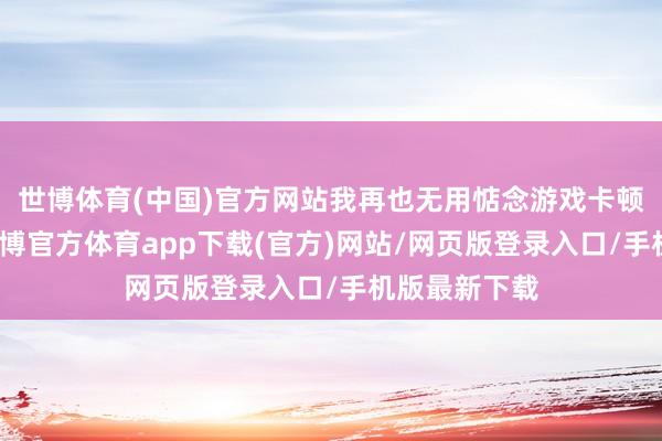 世博体育(中国)官方网站我再也无用惦念游戏卡顿的问题了-世博官方体育app下载(官方)网站/网页版登录入口/手机版最新下载