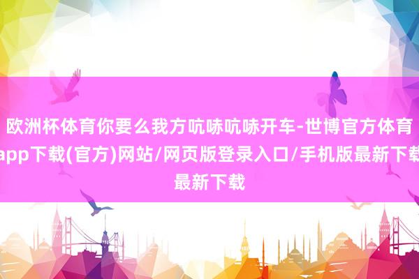 欧洲杯体育你要么我方吭哧吭哧开车-世博官方体育app下载(官方)网站/网页版登录入口/手机版最新下载