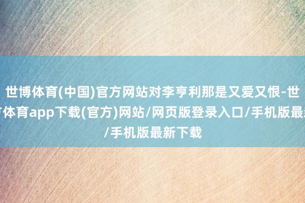 世博体育(中国)官方网站对李亨利那是又爱又恨-世博官方体育app下载(官方)网站/网页版登录入口/手机版最新下载