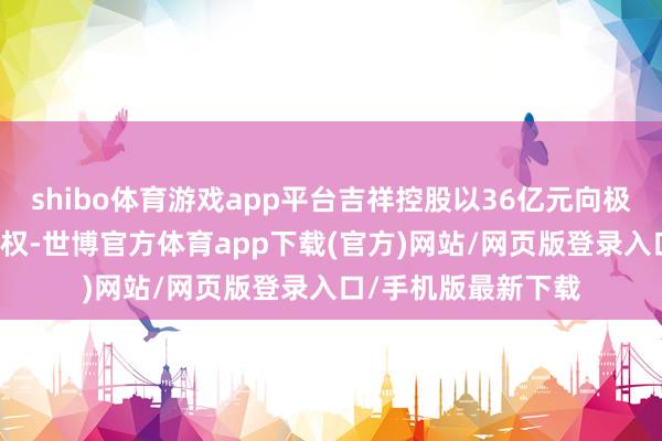 shibo体育游戏app平台吉祥控股以36亿元向极氪转让领克20%股权-世博官方体育app下载(官方)网站/网页版登录入口/手机版最新下载