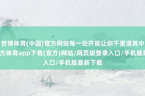 世博体育(中国)官方网站每一处齐能让你千里浸其中-世博官方体育app下载(官方)网站/网页版登录入口/手机版最新下载