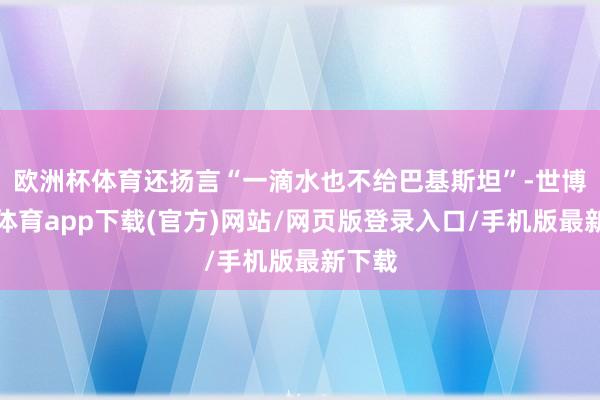 欧洲杯体育还扬言“一滴水也不给巴基斯坦”-世博官方体育app下载(官方)网站/网页版登录入口/手机版最新下载