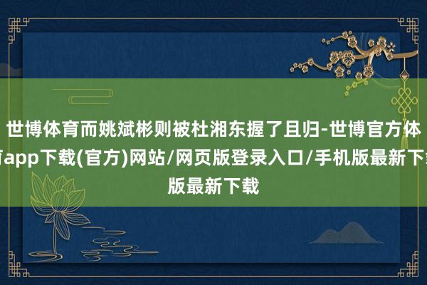 世博体育而姚斌彬则被杜湘东握了且归-世博官方体育app下载(官方)网站/网页版登录入口/手机版最新下载