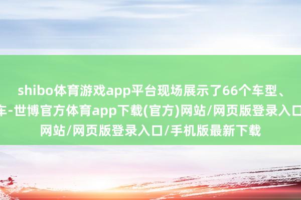 shibo体育游戏app平台现场展示了66个车型、共94台新动力汽车-世博官方体育app下载(官方)网站/网页版登录入口/手机版最新下载