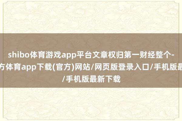 shibo体育游戏app平台文章权归第一财经整个-世博官方体育app下载(官方)网站/网页版登录入口/手机版最新下载