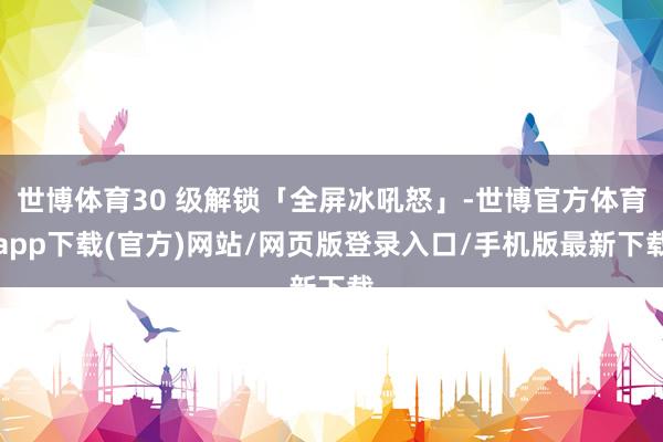 世博体育30 级解锁「全屏冰吼怒」-世博官方体育app下载(官方)网站/网页版登录入口/手机版最新下载