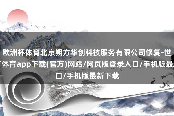 欧洲杯体育北京朔方华创科技服务有限公司修复-世博官方体育app下载(官方)网站/网页版登录入口/手机版最新下载