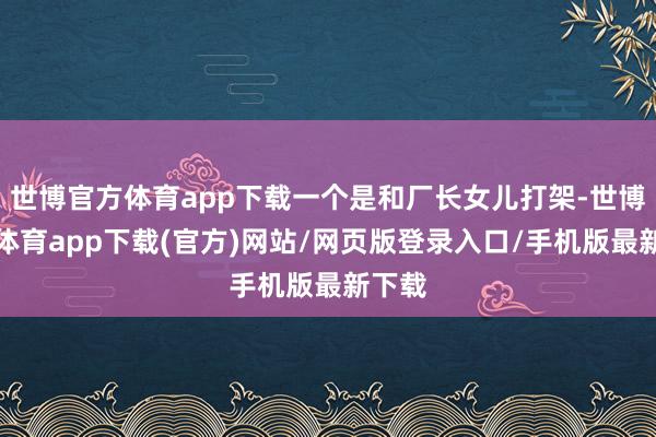 世博官方体育app下载一个是和厂长女儿打架-世博官方体育app下载(官方)网站/网页版登录入口/手机版最新下载