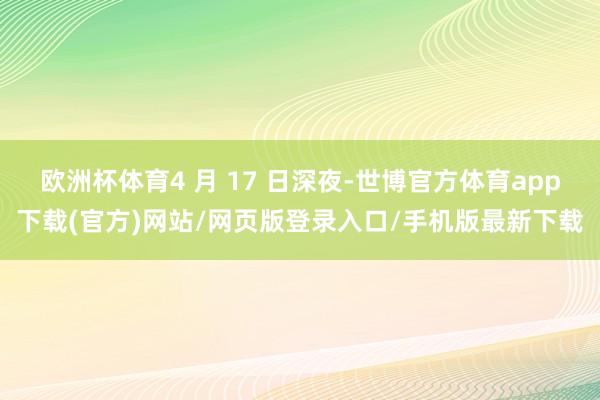 欧洲杯体育4 月 17 日深夜-世博官方体育app下载(官方)网站/网页版登录入口/手机版最新下载