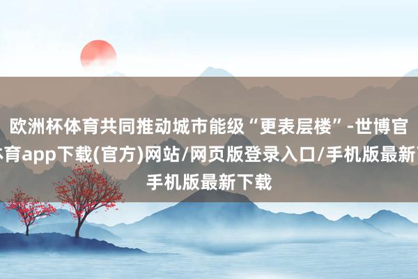 欧洲杯体育共同推动城市能级“更表层楼”-世博官方体育app下载(官方)网站/网页版登录入口/手机版最新下载