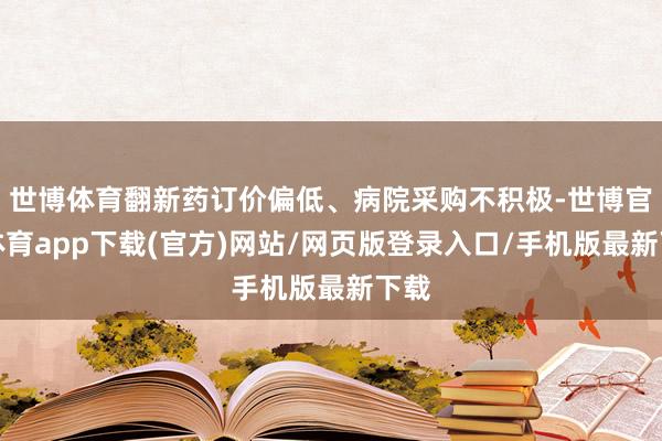 世博体育翻新药订价偏低、病院采购不积极-世博官方体育app下载(官方)网站/网页版登录入口/手机版最新下载
