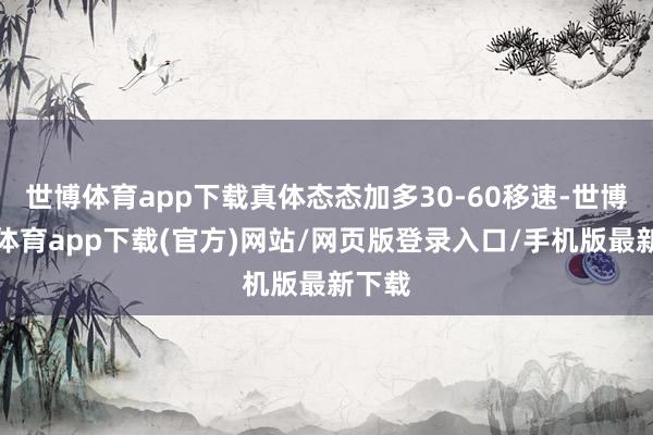 世博体育app下载真体态态加多30-60移速-世博官方体育app下载(官方)网站/网页版登录入口/手机版最新下载