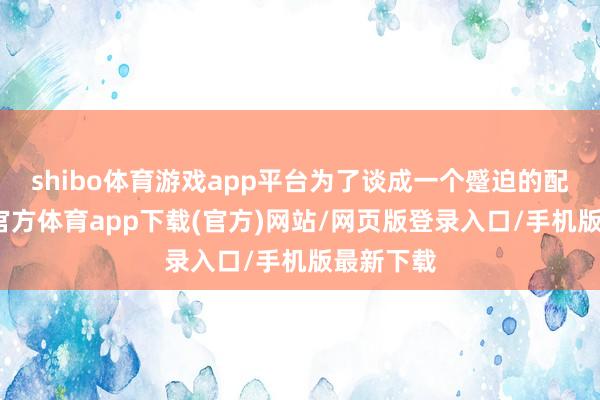shibo体育游戏app平台为了谈成一个蹙迫的配合-世博官方体育app下载(官方)网站/网页版登录入口/手机版最新下载