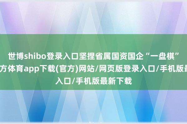 世博shibo登录入口坚捏省属国资国企“一盘棋”-世博官方体育app下载(官方)网站/网页版登录入口/手机版最新下载