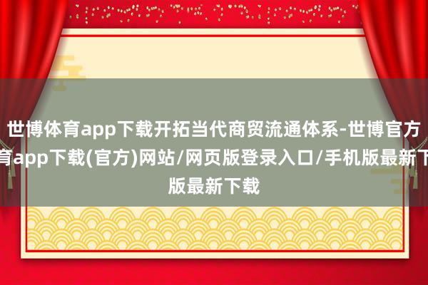 世博体育app下载开拓当代商贸流通体系-世博官方体育app下载(官方)网站/网页版登录入口/手机版最新下载