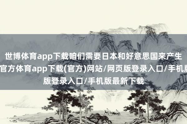 世博体育app下载咱们需要日本和好意思国来产生现款-世博官方体育app下载(官方)网站/网页版登录入口/手机版最新下载