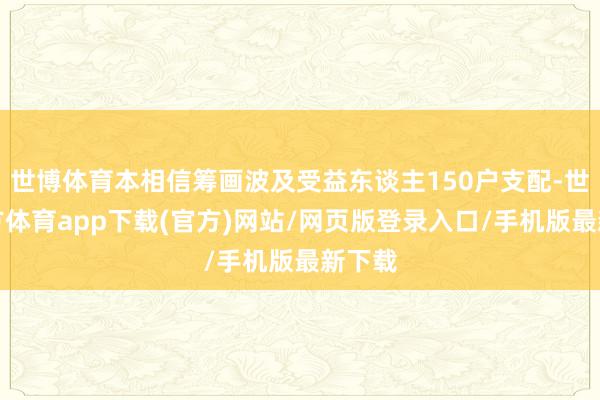 世博体育本相信筹画波及受益东谈主150户支配-世博官方体育app下载(官方)网站/网页版登录入口/手机版最新下载