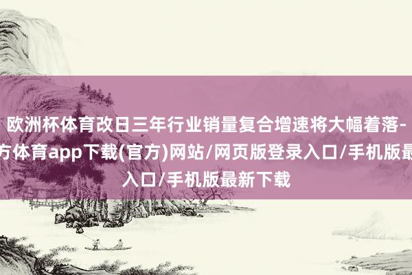 欧洲杯体育改日三年行业销量复合增速将大幅着落-世博官方体育app下载(官方)网站/网页版登录入口/手机版最新下载