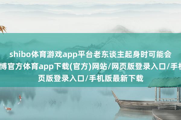 shibo体育游戏app平台老东谈主起身时可能会认为勤奋-世博官方体育app下载(官方)网站/网页版登录入口/手机版最新下载