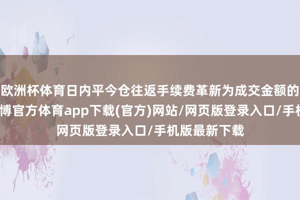 欧洲杯体育日内平今仓往返手续费革新为成交金额的万分之三-世博官方体育app下载(官方)网站/网页版登录入口/手机版最新下载