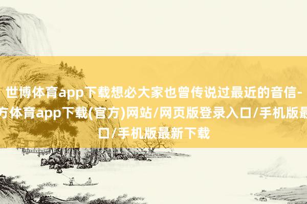 世博体育app下载想必大家也曾传说过最近的音信-世博官方体育app下载(官方)网站/网页版登录入口/手机版最新下载