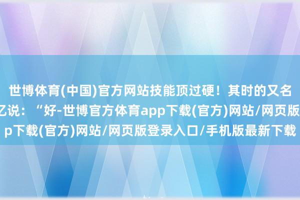 世博体育(中国)官方网站技能顶过硬！其时的又名遨游员叫岳崇新的回忆说：“好-世博官方体育app下载(官方)网站/网页版登录入口/手机版最新下载