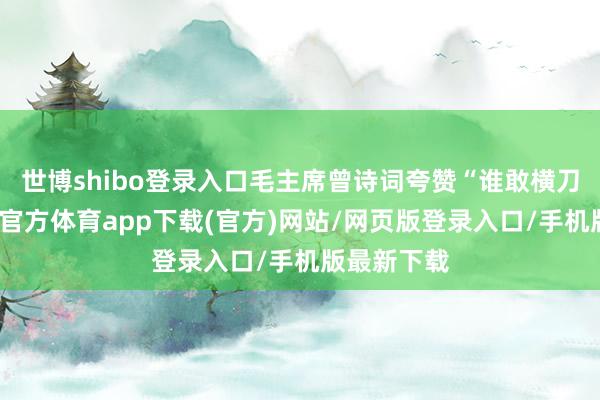 世博shibo登录入口毛主席曾诗词夸赞“谁敢横刀立马-世博官方体育app下载(官方)网站/网页版登录入口/手机版最新下载