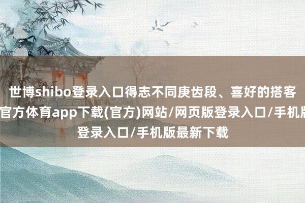 世博shibo登录入口得志不同庚齿段、喜好的搭客需求-世博官方体育app下载(官方)网站/网页版登录入口/手机版最新下载