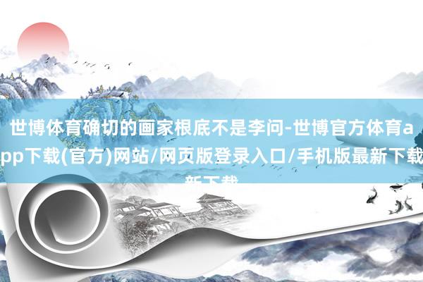 世博体育确切的画家根底不是李问-世博官方体育app下载(官方)网站/网页版登录入口/手机版最新下载