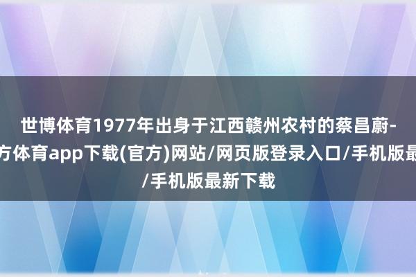 世博体育　　1977年出身于江西赣州农村的蔡昌蔚-世博官方体育app下载(官方)网站/网页版登录入口/手机版最新下载