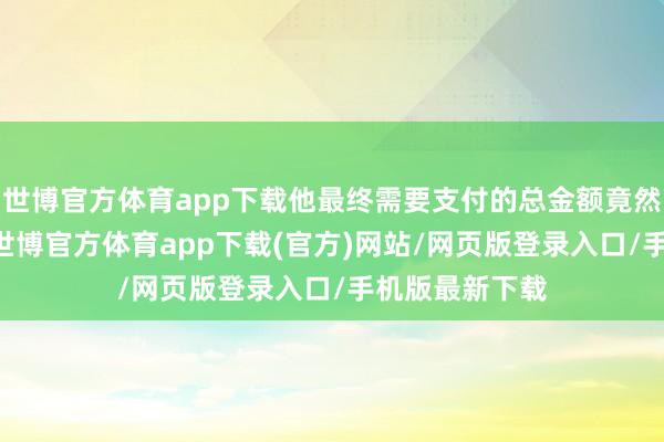 世博官方体育app下载他最终需要支付的总金额竟然接近40万元-世博官方体育app下载(官方)网站/网页版登录入口/手机版最新下载